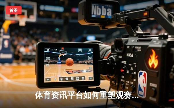 体育资讯平台如何重塑观赛体验？数字化浪潮下的内容革命