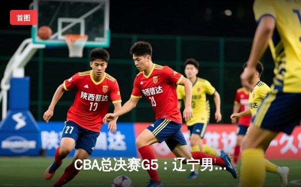 CBA总决赛G5：辽宁男篮加时险胜广东 赵继伟24分率队挺进总决赛