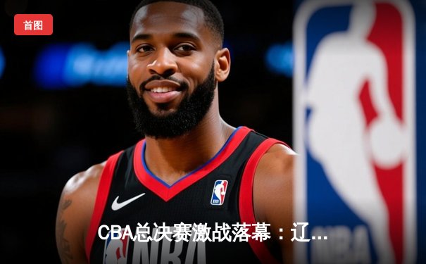 CBA总决赛激战落幕：辽宁队成功卫冕，赵继伟荣膺FMVP