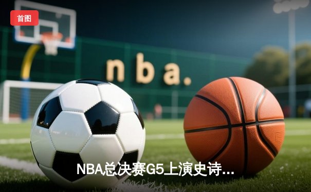 NBA总决赛G5上演史诗逆转！掘金末节狂轰28-9击碎热火冠军梦