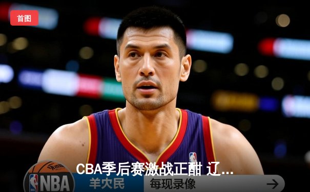 CBA季后赛激战正酣 辽宁本钢加时险胜广东宏远迎赛点