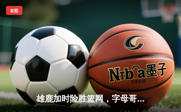 雄鹿加时险胜篮网，字母哥44分生涯之夜难阻杜兰特空砍39分